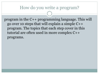 How do you write a program?
program in the C++ programming language. This will
go over 10 steps that will explain a simple C++
program. The topics that each step cover in this
tutorial are often used in more complex C++
programs.
 