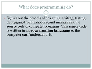 What does programming do?
 figures out the process of designing, writing, testing,
debugging/troubleshooting and maintaining the
source code of computer programs. This source code
is written in a programming language so the
computer can 'understand' it.
 