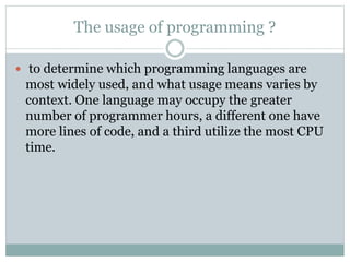 The usage of programming ?
 to determine which programming languages are
most widely used, and what usage means varies by
context. One language may occupy the greater
number of programmer hours, a different one have
more lines of code, and a third utilize the most CPU
time.
 
