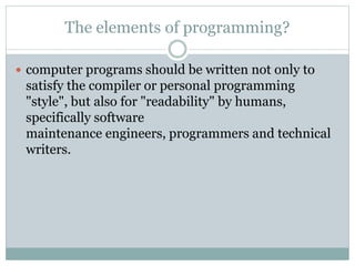 The elements of programming?
 computer programs should be written not only to
satisfy the compiler or personal programming
"style", but also for "readability" by humans,
specifically software
maintenance engineers, programmers and technical
writers.
 