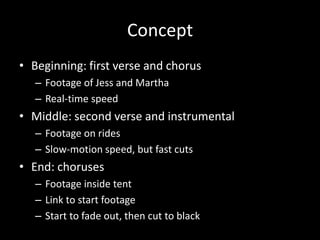 Concept
• Beginning: first verse and chorus
– Footage of Jess and Martha
– Real-time speed
• Middle: second verse and instrumental
– Footage on rides
– Slow-motion speed, but fast cuts
• End: choruses
– Footage inside tent
– Link to start footage
– Start to fade out, then cut to black
 