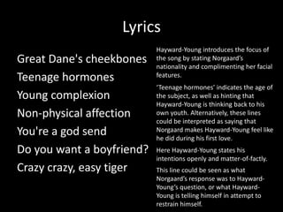 Lyrics
Great Dane's cheekbones
Teenage hormones
Young complexion
Non-physical affection
You're a god send
Do you want a boyfriend?
Crazy crazy, easy tiger
Hayward-Young introduces the focus of
the song by stating Norgaard’s
nationality and complimenting her facial
features.
‘Teenage hormones’ indicates the age of
the subject, as well as hinting that
Hayward-Young is thinking back to his
own youth. Alternatively, these lines
could be interpreted as saying that
Norgaard makes Hayward-Young feel like
he did during his first love.
Here Hayward-Young states his
intentions openly and matter-of-factly.
This line could be seen as what
Norgaard’s response was to Hayward-
Young’s question, or what Hayward-
Young is telling himself in attempt to
restrain himself.
 