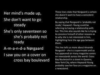Her mind's made up,
She don't want to go
steady
She's only seventeen so
she's probably not
ready
A-m-a-n-d-a Nørgaard
I saw you on a cover on
cross bay boulevard
These lines state that Norgaard is certain
she doesn’t want to have a consistent
relationship.
By saying that Norgaard is ‘probably not
ready’, Hayward –Young could be
referring to having a relationship with
her. This line also sounds like he is trying
to convince himself of other reasons as
to why she is not interested in him,
highlighting here the age gap between
them.
This line tells us more about Amanda
Norgaard – she is a supermodel and so
has appeared on many magazine covers
on newsstands across the world. Cross
Bay Boulevard in a street in Queens,
New York City, where Hayward-Young
probably saw her face on a magazine on
a newsstand.
 