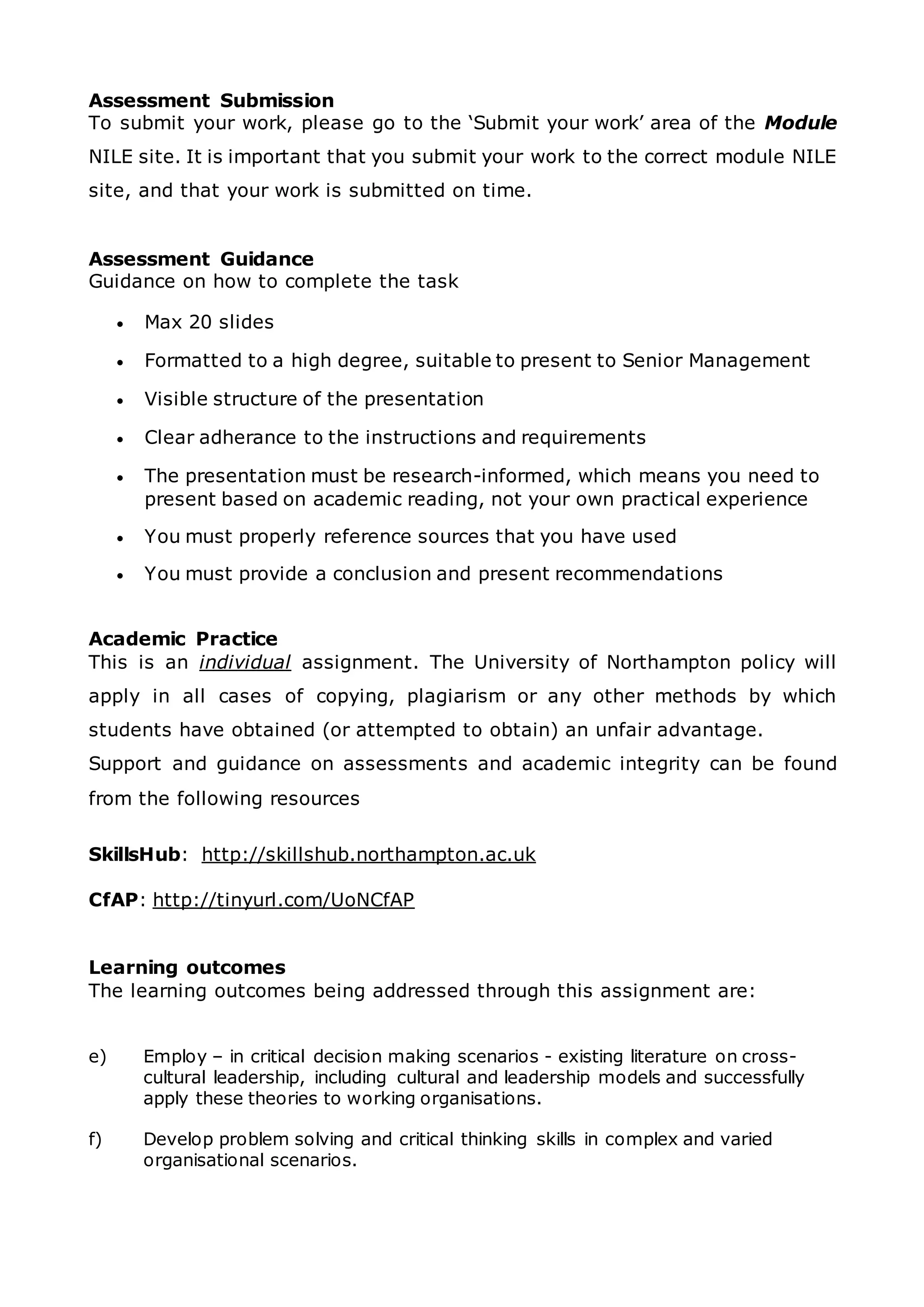 Assessment Submission
To submit your work, please go to the ‘Submit your work’ area of the Module
NILE site. It is important that you submit your work to the correct module NILE
site, and that your work is submitted on time.
Assessment Guidance
Guidance on how to complete the task
 Max 20 slides
 Formatted to a high degree, suitable to present to Senior Management
 Visible structure of the presentation
 Clear adherance to the instructions and requirements
 The presentation must be research-informed, which means you need to
present based on academic reading, not your own practical experience
 You must properly reference sources that you have used
 You must provide a conclusion and present recommendations
Academic Practice
This is an individual assignment. The University of Northampton policy will
apply in all cases of copying, plagiarism or any other methods by which
students have obtained (or attempted to obtain) an unfair advantage.
Support and guidance on assessments and academic integrity can be found
from the following resources
SkillsHub: http://skillshub.northampton.ac.uk
CfAP: http://tinyurl.com/UoNCfAP
Learning outcomes
The learning outcomes being addressed through this assignment are:
e) Employ – in critical decision making scenarios - existing literature on cross-
cultural leadership, including cultural and leadership models and successfully
apply these theories to working organisations.
f) Develop problem solving and critical thinking skills in complex and varied
organisational scenarios.
 