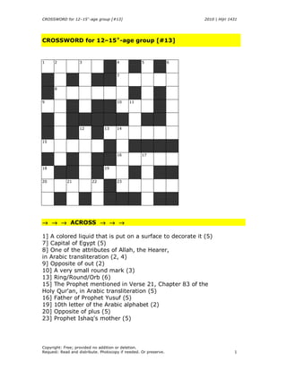 CROSSWORD for 12–15+-age group [#13]                                  2010 | Hijri 1431




CROSSWORD for 12–15+-age group [#13]


1     2            3                  4            5              6


                                      7


      8


9                                     10    11




                   12           13    14


15


                                      16           17


18                              19


20          21           22           23




→ → → ACROSS → → →

1] A colored liquid that is put on a surface to decorate it (5)
7] Capital of Egypt (5)
8] One of the attributes of Allah, the Hearer,
in Arabic transliteration (2, 4)
9] Opposite of out (2)
10] A very small round mark (3)
13] Ring/Round/Orb (6)
15] The Prophet mentioned in Verse 21, Chapter 83 of the
Holy Qur'an, in Arabic transliteration (5)
16] Father of Prophet Yusuf (5)
19] 10th letter of the Arabic alphabet (2)
20] Opposite of plus (5)
23] Prophet Ishaq's mother (5)




Copyright: Free; provided no addition or deletion.
Request: Read and distribute. Photocopy if needed. Or preserve.                      1
 