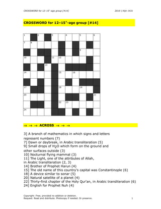 CROSSWORD for 12–15+-age group [#14]                                   2010 | Hijri 1431




CROSSWORD for 12–15+-age group [#14]


1           2            3            4            5              6


7     8


                                                   9


10                       11     12


                   13


14                              15          16




17                              18                 19


20                                                                21


                                22    23


24




→ → → ACROSS → → →

3] A branch of mathematics in which signs and letters
represent numbers (7)
7] Dawn or daybreak, in Arabic transliteration (5)
9] Small drops of H2O which form on the ground and
other surfaces outside (3)
10] Nocturnal flying mammal (3)
11] The Light, one of the attributes of Allah,
in Arabic transliteration (2, 3)
14] Brother of Prophet Harun (4)
15] The old name of this country's capital was Constantinople (6)
18] A device similar to sonar (5)
20] Natural satellite of a planet (4)
22] Thirty-first chapter of the Holy Qur'an, in Arabic transliteration (6)
24] English for Prophet Nuh (4)


Copyright: Free; provided no addition or deletion.
Request: Read and distribute. Photocopy if needed. Or preserve.                       1
 