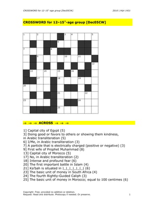 CROSSWORD for 12–15+-age group [Dec05CW]                               2010 | Hijri 1431




CROSSWORD for 12–15+-age group [Dec05CW]


1           2                         3     4                     5


                                6


7                        8


            9                         10           11


                                                                  12


      13           14           15          16


            17                  18                 19


20


                                21                       22


23                                                 24


                                25




→ → → ACROSS → → →

1) Capital city of Egypt (5)
3) Doing good or favors to others or showing them kindness,
in Arabic transliteration (5)
6) I/Me, in Arabic transliteration (3)
7) A particle that is electrically charged (positive or negative) (3)
9) First wife of Prophet Muhammad (8)
13) Capital city of Morocco (5)
17) No, in Arabic transliteration (2)
18) Intense and profound fear (6)
20) The first important battle in Islam (4)
21) Joint capital (with Riyadh) of Saudi Arabia (6)
23) The basic unit of money in South Africa (4)
24) The fourth Rightly-Guided Caliph (3)
25) The basic unit of money in Morocco; equal to 100 centimes (6)


Copyright: Free; provided no addition or deletion.
Request: Read and distribute. Photocopy if needed. Or preserve.                       1
 