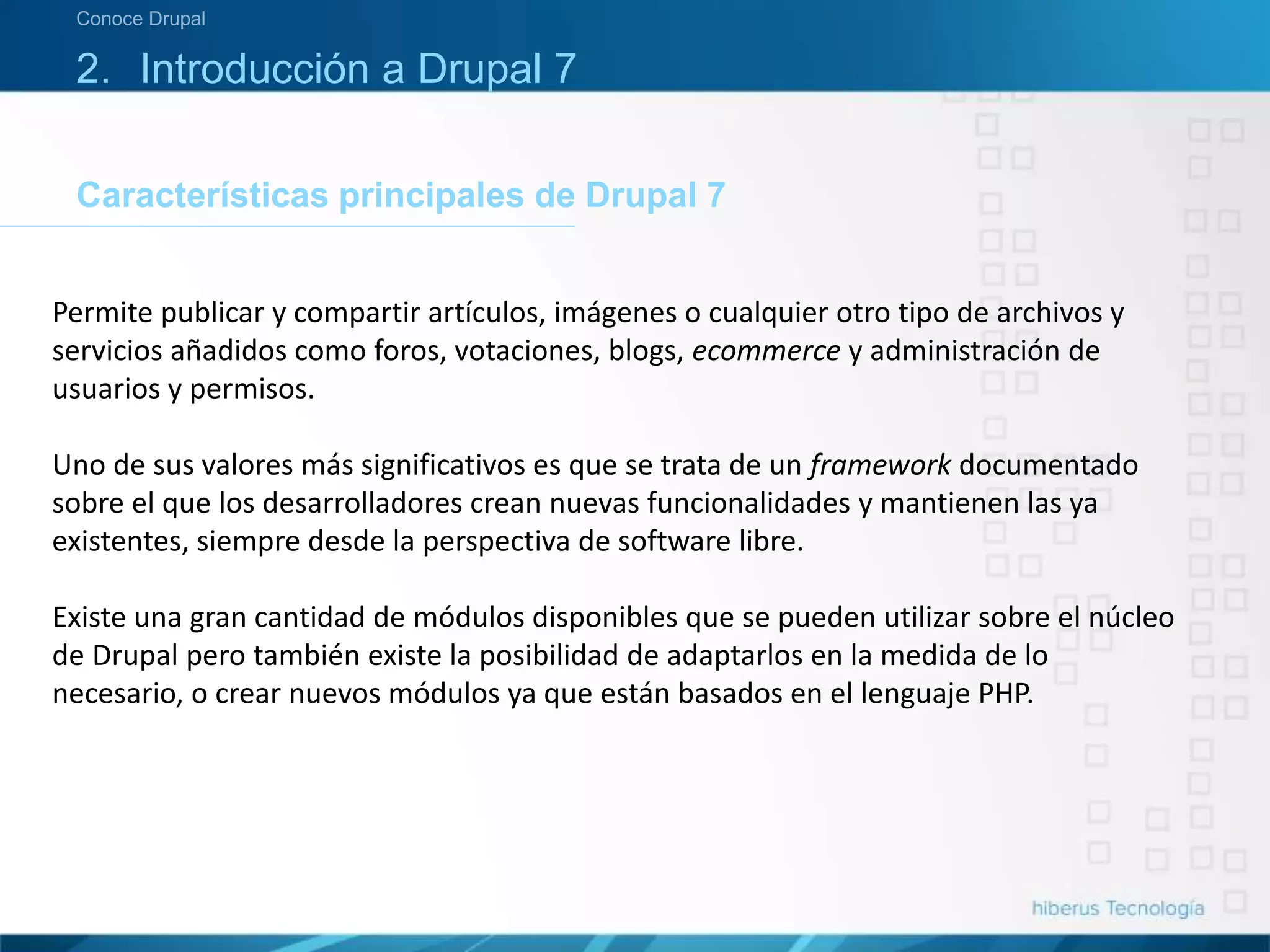 Características principales de Drupal 7
Conoce Drupal
2. Introducción a Drupal 7
Permite publicar y compartir artículos, imágenes o cualquier otro tipo de archivos y
servicios añadidos como foros, votaciones, blogs, ecommerce y administración de
usuarios y permisos.
Uno de sus valores más significativos es que se trata de un framework documentado
sobre el que los desarrolladores crean nuevas funcionalidades y mantienen las ya
existentes, siempre desde la perspectiva de software libre.
Existe una gran cantidad de módulos disponibles que se pueden utilizar sobre el núcleo
de Drupal pero también existe la posibilidad de adaptarlos en la medida de lo
necesario, o crear nuevos módulos ya que están basados en el lenguaje PHP.
 