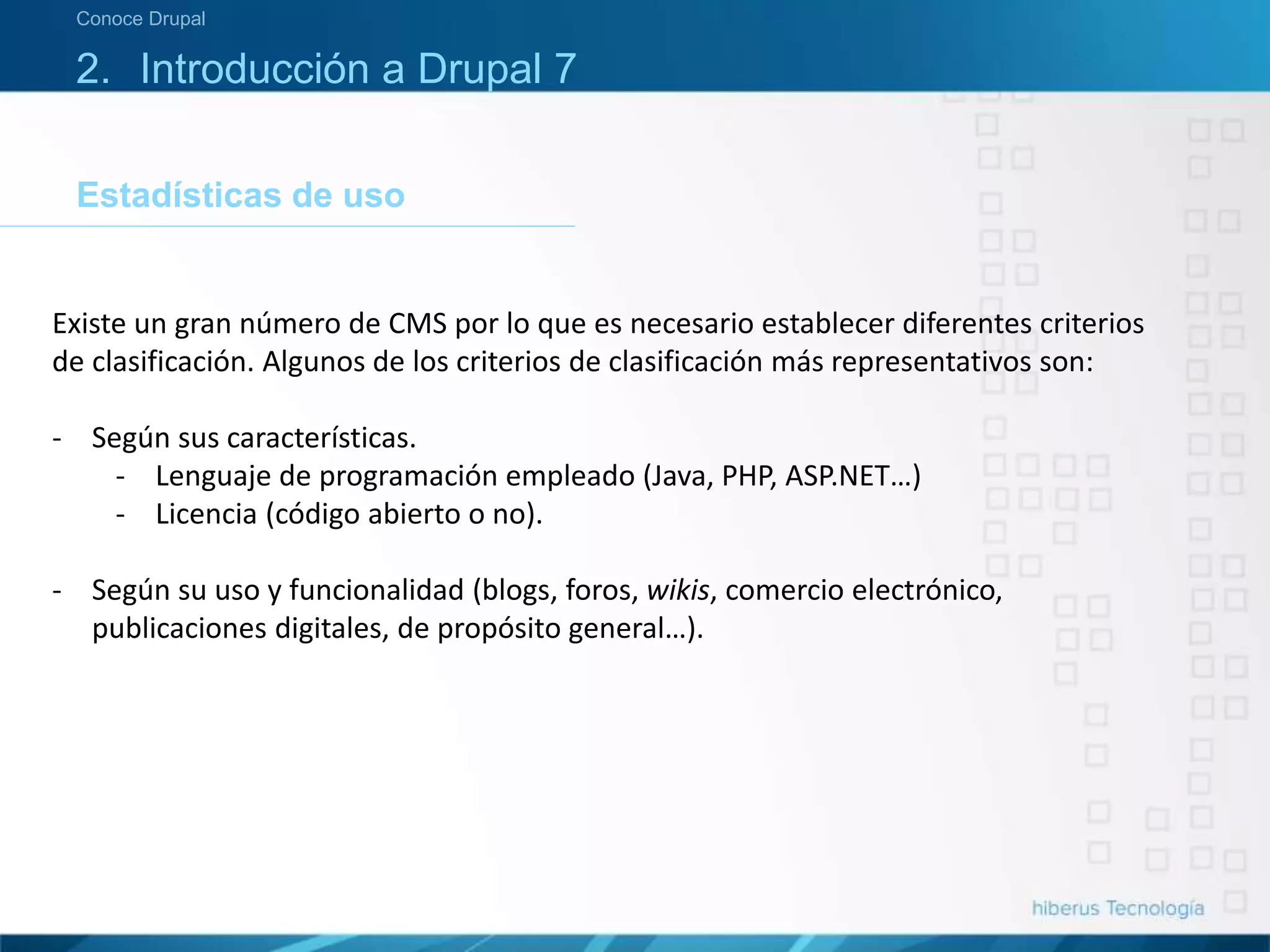 Estadísticas de uso
Conoce Drupal
2. Introducción a Drupal 7
Existe un gran número de CMS por lo que es necesario establecer diferentes criterios
de clasificación. Algunos de los criterios de clasificación más representativos son:
- Según sus características.
- Lenguaje de programación empleado (Java, PHP, ASP.NET…)
- Licencia (código abierto o no).
- Según su uso y funcionalidad (blogs, foros, wikis, comercio electrónico,
publicaciones digitales, de propósito general…).
 