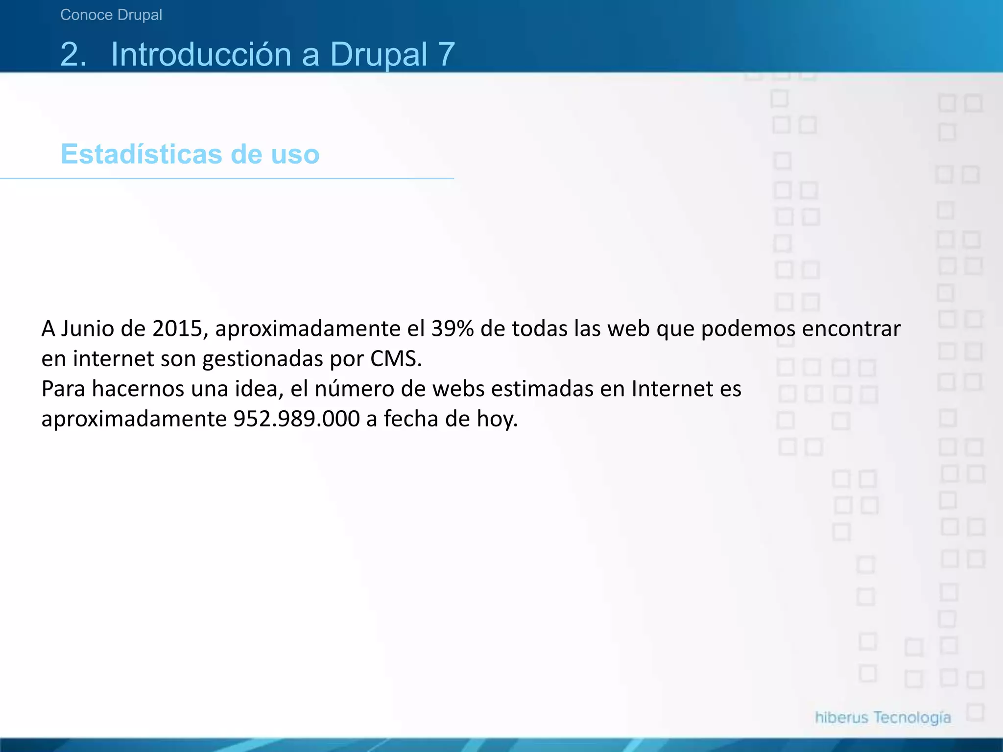 Estadísticas de uso
Conoce Drupal
2. Introducción a Drupal 7
A Junio de 2015, aproximadamente el 39% de todas las web que podemos encontrar
en internet son gestionadas por CMS.
Para hacernos una idea, el número de webs estimadas en Internet es
aproximadamente 952.989.000 a fecha de hoy.
 