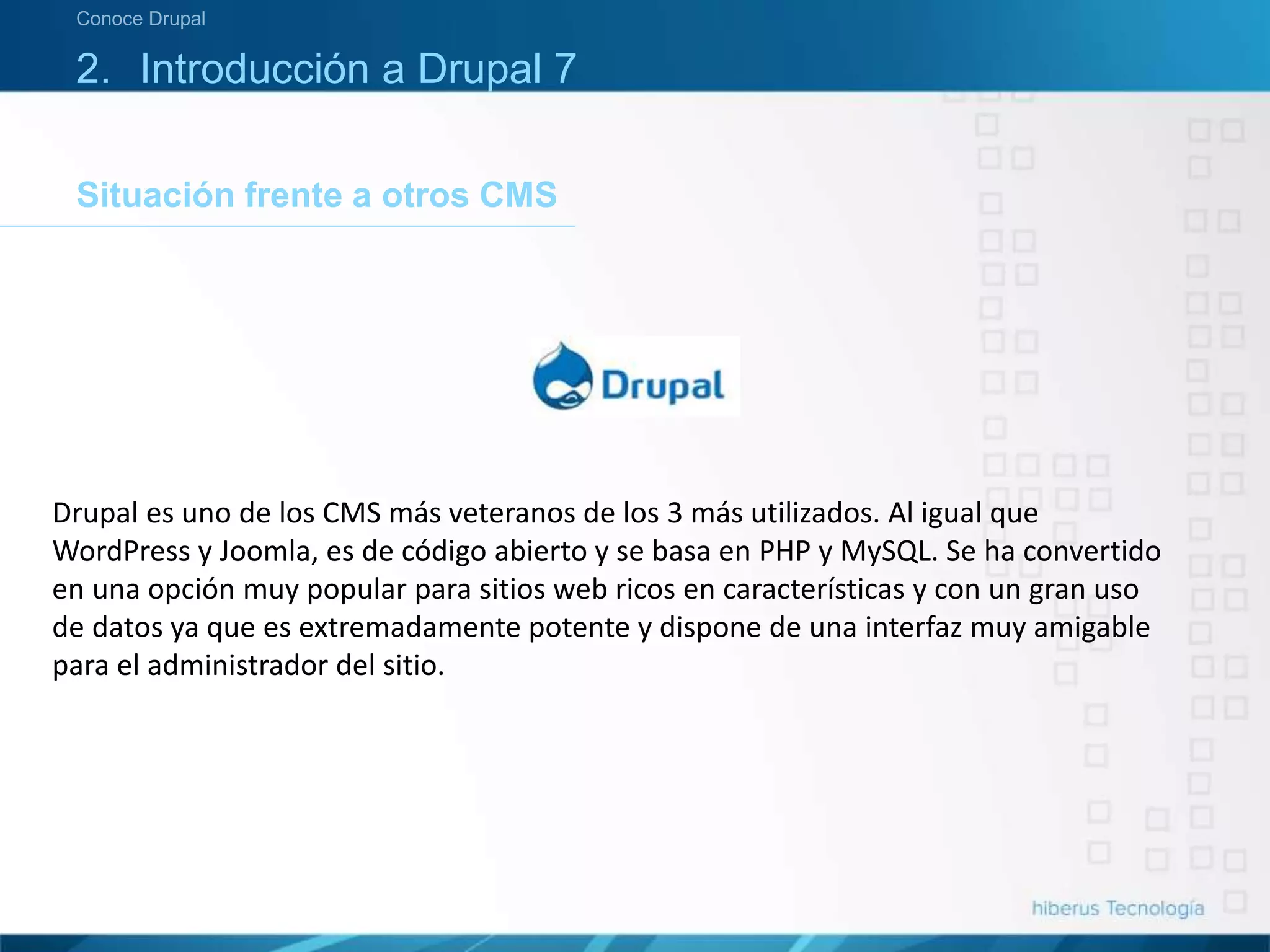 Situación frente a otros CMS
Conoce Drupal
2. Introducción a Drupal 7
Drupal es uno de los CMS más veteranos de los 3 más utilizados. Al igual que
WordPress y Joomla, es de código abierto y se basa en PHP y MySQL. Se ha convertido
en una opción muy popular para sitios web ricos en características y con un gran uso
de datos ya que es extremadamente potente y dispone de una interfaz muy amigable
para el administrador del sitio.
 