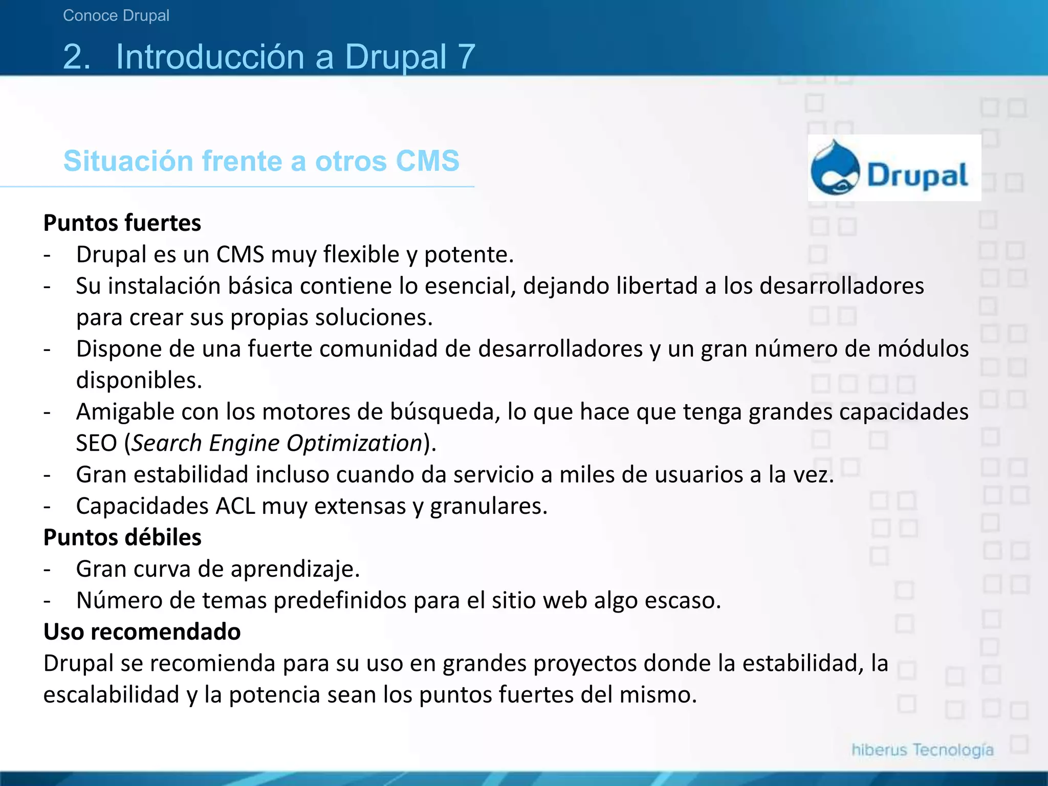 Situación frente a otros CMS
Conoce Drupal
2. Introducción a Drupal 7
Puntos fuertes
- Drupal es un CMS muy flexible y potente.
- Su instalación básica contiene lo esencial, dejando libertad a los desarrolladores
para crear sus propias soluciones.
- Dispone de una fuerte comunidad de desarrolladores y un gran número de módulos
disponibles.
- Amigable con los motores de búsqueda, lo que hace que tenga grandes capacidades
SEO (Search Engine Optimization).
- Gran estabilidad incluso cuando da servicio a miles de usuarios a la vez.
- Capacidades ACL muy extensas y granulares.
Puntos débiles
- Gran curva de aprendizaje.
- Número de temas predefinidos para el sitio web algo escaso.
Uso recomendado
Drupal se recomienda para su uso en grandes proyectos donde la estabilidad, la
escalabilidad y la potencia sean los puntos fuertes del mismo.
 
