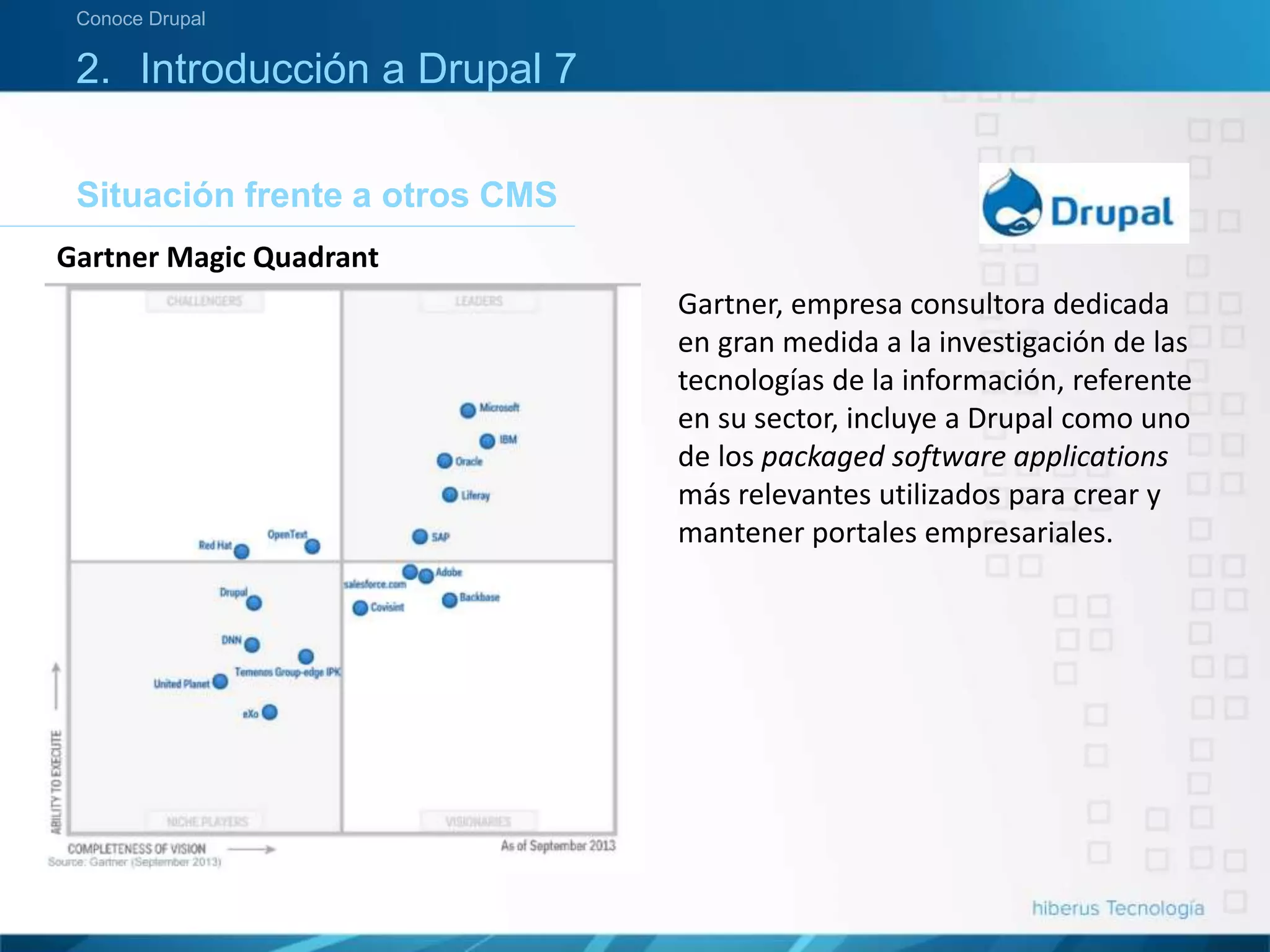 Situación frente a otros CMS
Conoce Drupal
2. Introducción a Drupal 7
Gartner Magic Quadrant
Gartner, empresa consultora dedicada
en gran medida a la investigación de las
tecnologías de la información, referente
en su sector, incluye a Drupal como uno
de los packaged software applications
más relevantes utilizados para crear y
mantener portales empresariales.
 