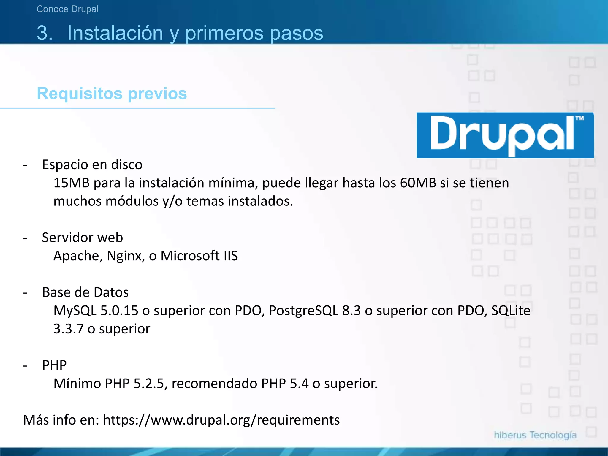 3. Instalación y primeros pasos
Requisitos previos
Conoce Drupal
- Espacio en disco
15MB para la instalación mínima, puede llegar hasta los 60MB si se tienen
muchos módulos y/o temas instalados.
- Servidor web
Apache, Nginx, o Microsoft IIS
- Base de Datos
MySQL 5.0.15 o superior con PDO, PostgreSQL 8.3 o superior con PDO, SQLite
3.3.7 o superior
- PHP
Mínimo PHP 5.2.5, recomendado PHP 5.4 o superior.
Más info en: https://www.drupal.org/requirements
 