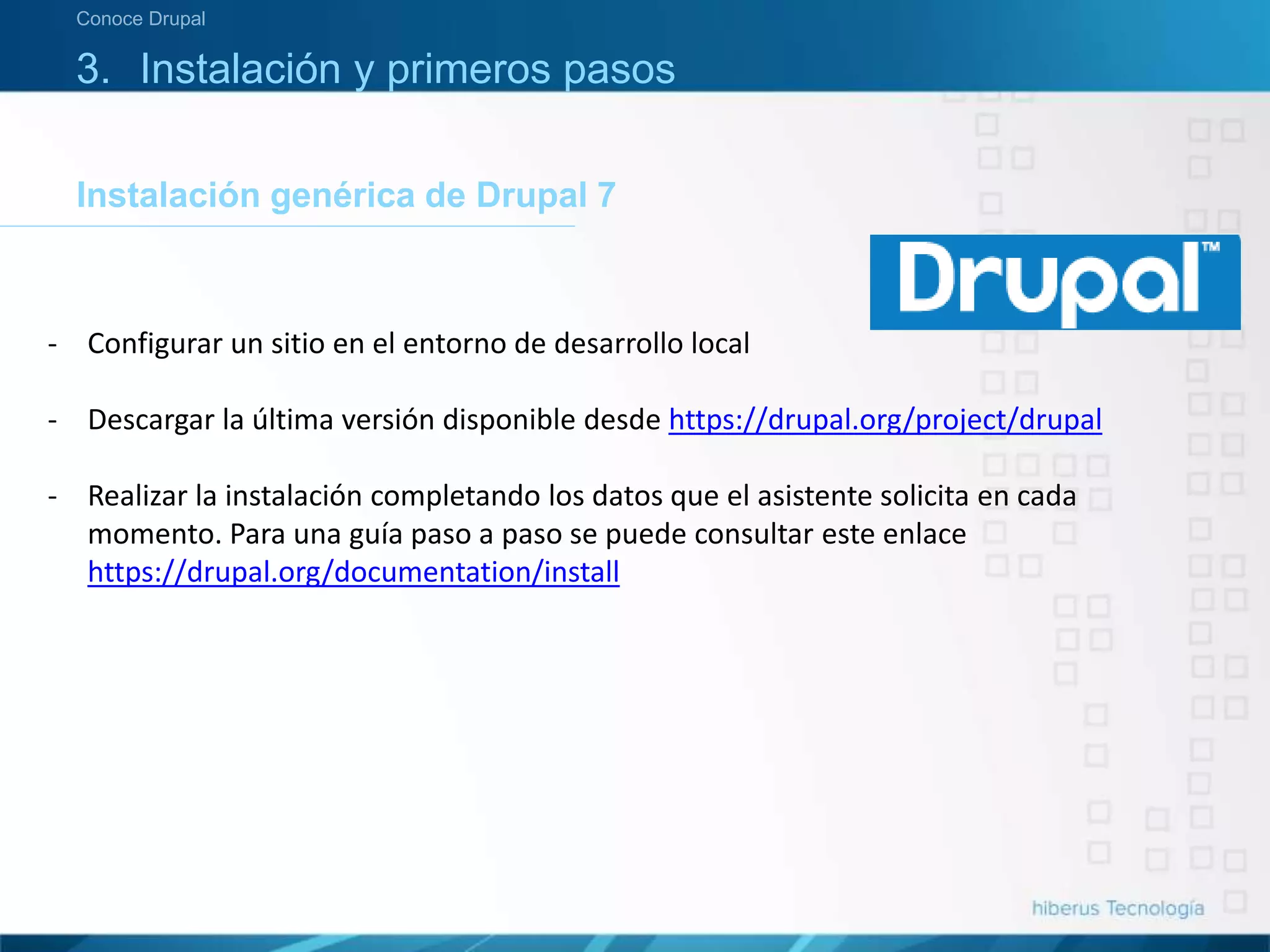 3. Instalación y primeros pasos
Instalación genérica de Drupal 7
Conoce Drupal
- Configurar un sitio en el entorno de desarrollo local
- Descargar la última versión disponible desde https://drupal.org/project/drupal
- Realizar la instalación completando los datos que el asistente solicita en cada
momento. Para una guía paso a paso se puede consultar este enlace
https://drupal.org/documentation/install
 