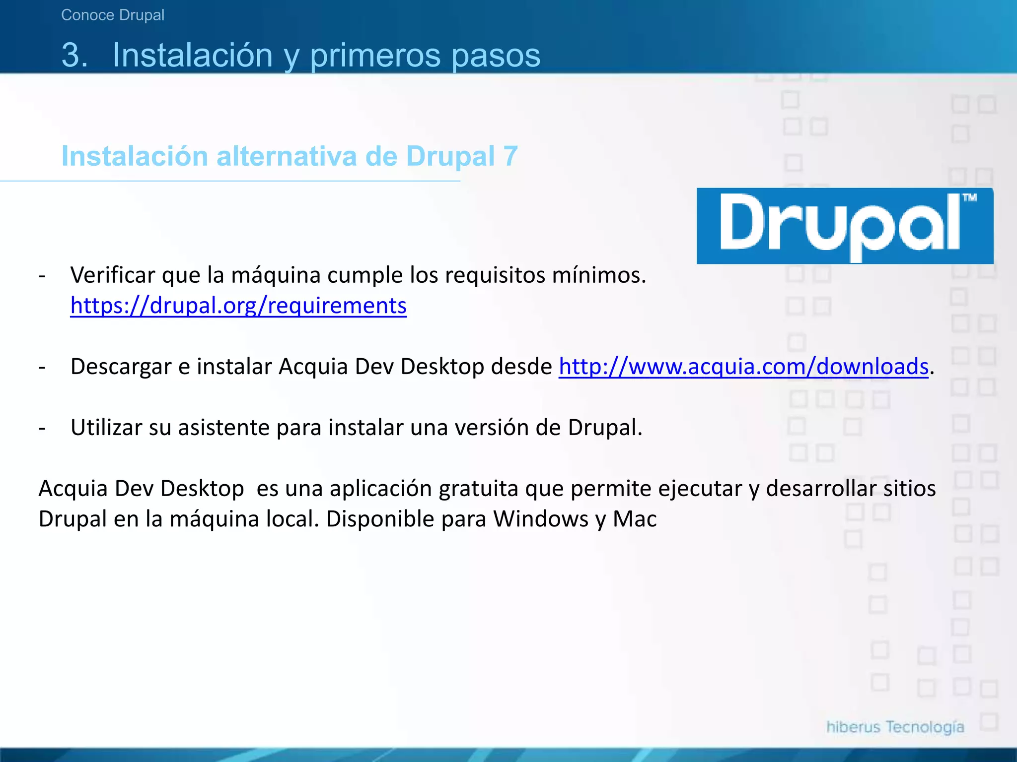 3. Instalación y primeros pasos
Instalación alternativa de Drupal 7
Conoce Drupal
- Verificar que la máquina cumple los requisitos mínimos.
https://drupal.org/requirements
- Descargar e instalar Acquia Dev Desktop desde http://www.acquia.com/downloads.
- Utilizar su asistente para instalar una versión de Drupal.
Acquia Dev Desktop es una aplicación gratuita que permite ejecutar y desarrollar sitios
Drupal en la máquina local. Disponible para Windows y Mac
 