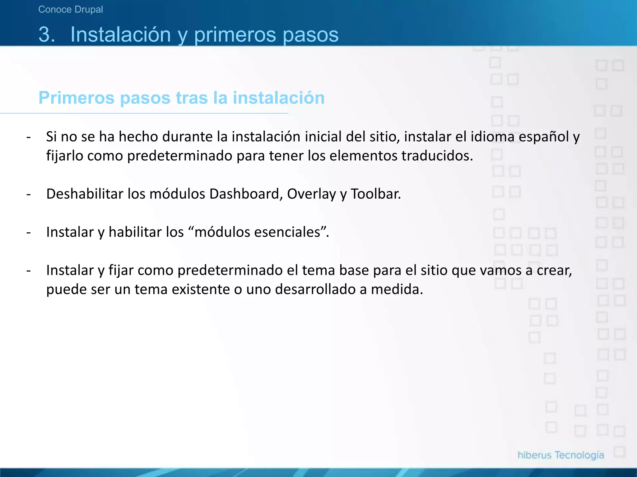 3. Instalación y primeros pasos
Primeros pasos tras la instalación
Conoce Drupal
- Si no se ha hecho durante la instalación inicial del sitio, instalar el idioma español y
fijarlo como predeterminado para tener los elementos traducidos.
- Deshabilitar los módulos Dashboard, Overlay y Toolbar.
- Instalar y habilitar los “módulos esenciales”.
- Instalar y fijar como predeterminado el tema base para el sitio que vamos a crear,
puede ser un tema existente o uno desarrollado a medida.
 