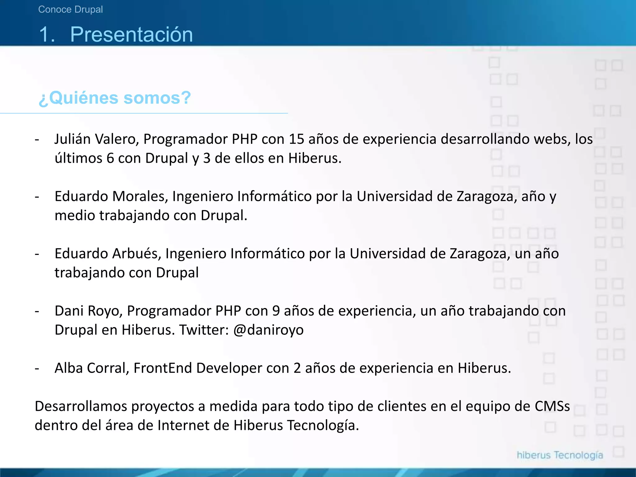 ¿Quiénes somos?
Conoce Drupal
1. Presentación
- Julián Valero, Programador PHP con 15 años de experiencia desarrollando webs, los
últimos 6 con Drupal y 3 de ellos en Hiberus.
- Eduardo Morales, Ingeniero Informático por la Universidad de Zaragoza, año y
medio trabajando con Drupal.
- Eduardo Arbués, Ingeniero Informático por la Universidad de Zaragoza, un año
trabajando con Drupal
- Dani Royo, Programador PHP con 9 años de experiencia, un año trabajando con
Drupal en Hiberus. Twitter: @daniroyo
- Alba Corral, FrontEnd Developer con 2 años de experiencia en Hiberus.
Desarrollamos proyectos a medida para todo tipo de clientes en el equipo de CMSs
dentro del área de Internet de Hiberus Tecnología.
 