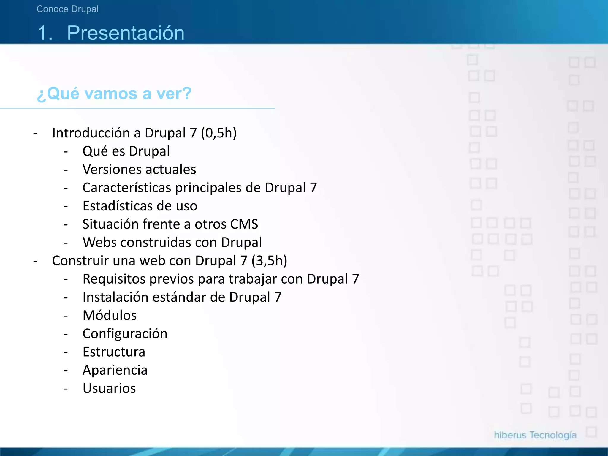 ¿Qué vamos a ver?
Conoce Drupal
1. Presentación
- Introducción a Drupal 7 (0,5h)
- Qué es Drupal
- Versiones actuales
- Características principales de Drupal 7
- Estadísticas de uso
- Situación frente a otros CMS
- Webs construidas con Drupal
- Construir una web con Drupal 7 (3,5h)
- Requisitos previos para trabajar con Drupal 7
- Instalación estándar de Drupal 7
- Módulos
- Configuración
- Estructura
- Apariencia
- Usuarios
 