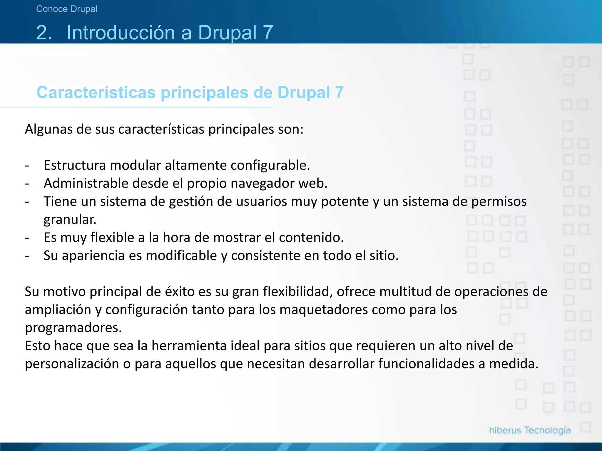 Características principales de Drupal 7
Conoce Drupal
2. Introducción a Drupal 7
Algunas de sus características principales son:
- Estructura modular altamente configurable.
- Administrable desde el propio navegador web.
- Tiene un sistema de gestión de usuarios muy potente y un sistema de permisos
granular.
- Es muy flexible a la hora de mostrar el contenido.
- Su apariencia es modificable y consistente en todo el sitio.
Su motivo principal de éxito es su gran flexibilidad, ofrece multitud de operaciones de
ampliación y configuración tanto para los maquetadores como para los
programadores.
Esto hace que sea la herramienta ideal para sitios que requieren un alto nivel de
personalización o para aquellos que necesitan desarrollar funcionalidades a medida.
 