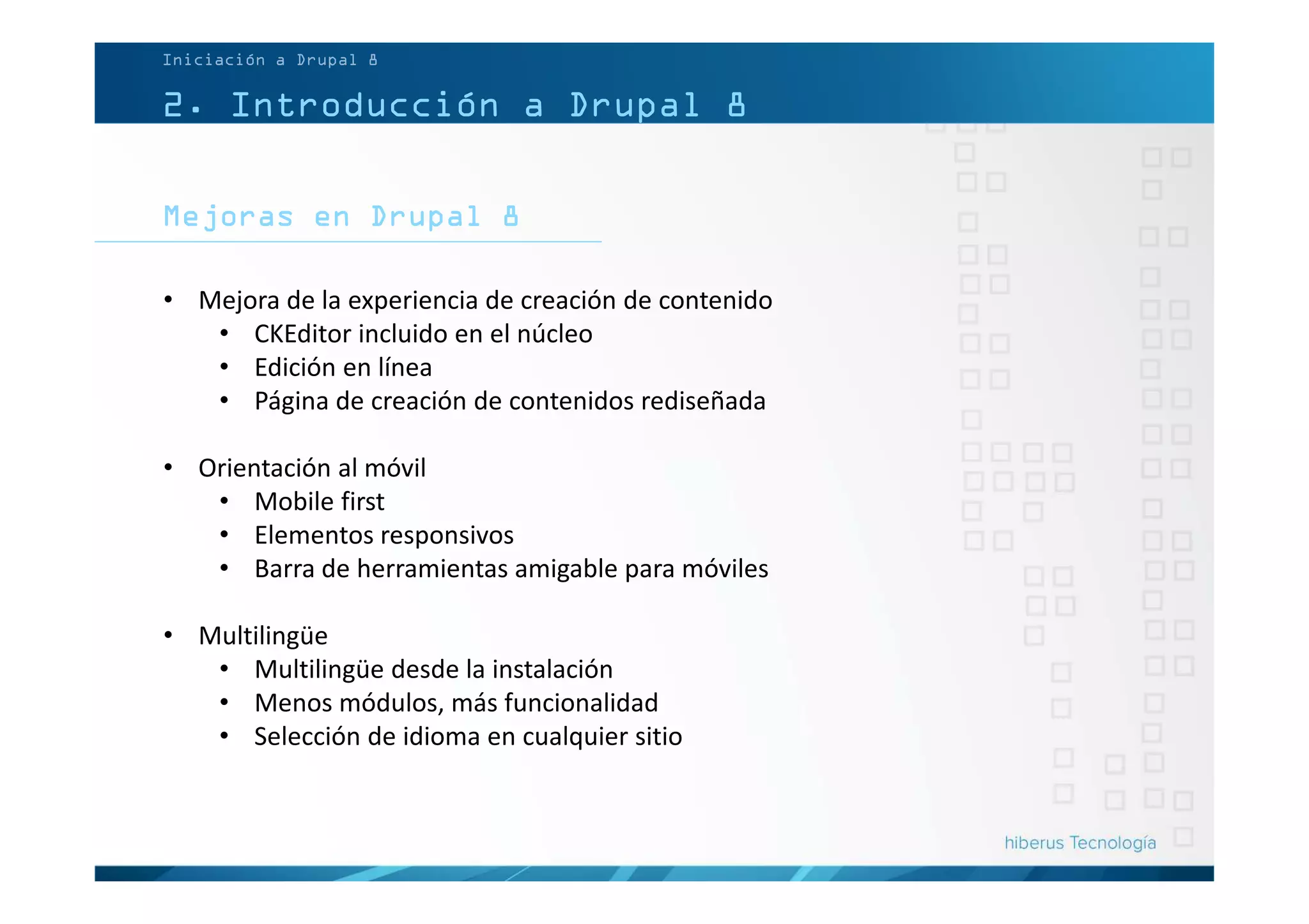 Mejoras en Drupal 8
2. Introducción a Drupal 8
• Mejora de la experiencia de creación de contenido
• CKEditor incluido en el núcleo
• Edición en línea
• Página de creación de contenidos rediseñada
• Orientación al móvil
• Mobile first
• Elementos responsivos
• Barra de herramientas amigable para móviles
• Multilingüe
• Multilingüe desde la instalación
• Menos módulos, más funcionalidad
• Selección de idioma en cualquier sitio
Iniciación a Drupal 8
 