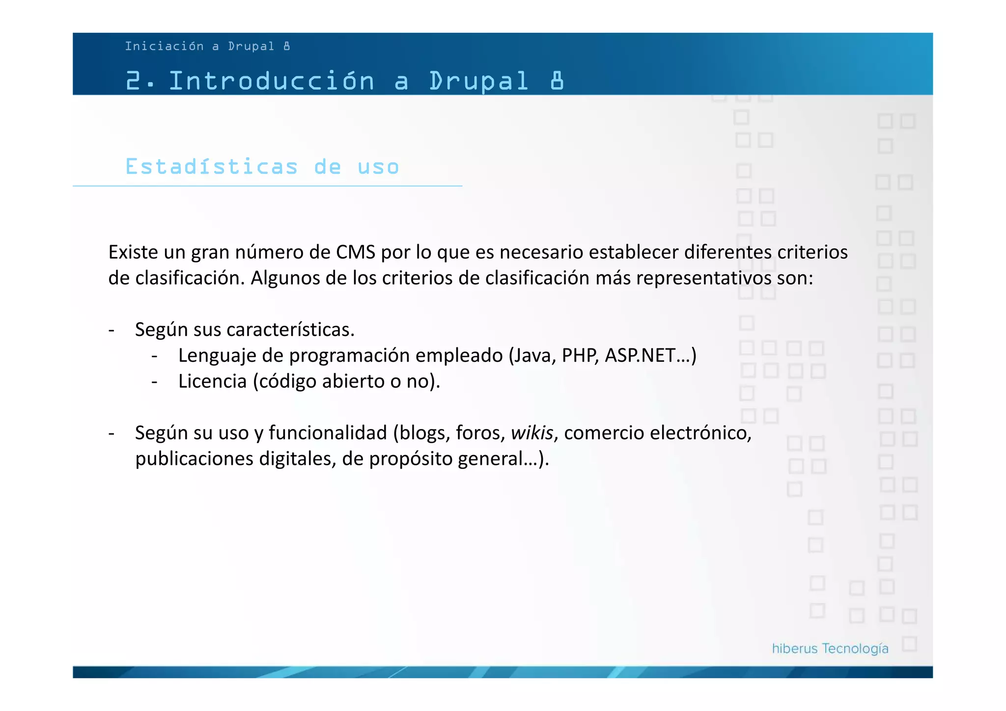 Estadísticas de uso
Iniciación a Drupal 8
2. Introducción a Drupal 8
Existe un gran número de CMS por lo que es necesario establecer diferentes criterios
de clasificación. Algunos de los criterios de clasificación más representativos son:
- Según sus características.
- Lenguaje de programación empleado (Java, PHP, ASP.NET…)
- Licencia (código abierto o no).
- Según su uso y funcionalidad (blogs, foros, wikis, comercio electrónico,
publicaciones digitales, de propósito general…).
 