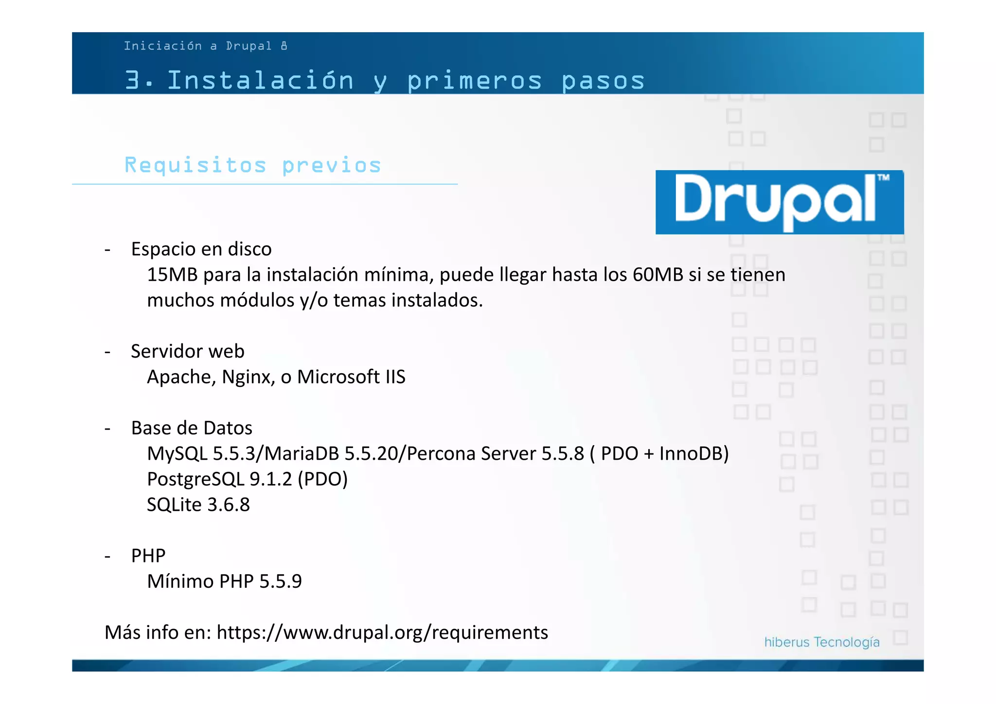 3. Instalación y primeros pasos
Requisitos previos
Iniciación a Drupal 8
- Espacio en disco
15MB para la instalación mínima, puede llegar hasta los 60MB si se tienen
muchos módulos y/o temas instalados.
- Servidor web
Apache, Nginx, o Microsoft IIS
- Base de Datos
MySQL 5.5.3/MariaDB 5.5.20/Percona Server 5.5.8 ( PDO + InnoDB)
PostgreSQL 9.1.2 (PDO)
SQLite 3.6.8
- PHP
Mínimo PHP 5.5.9
Más info en: https://www.drupal.org/requirements
 