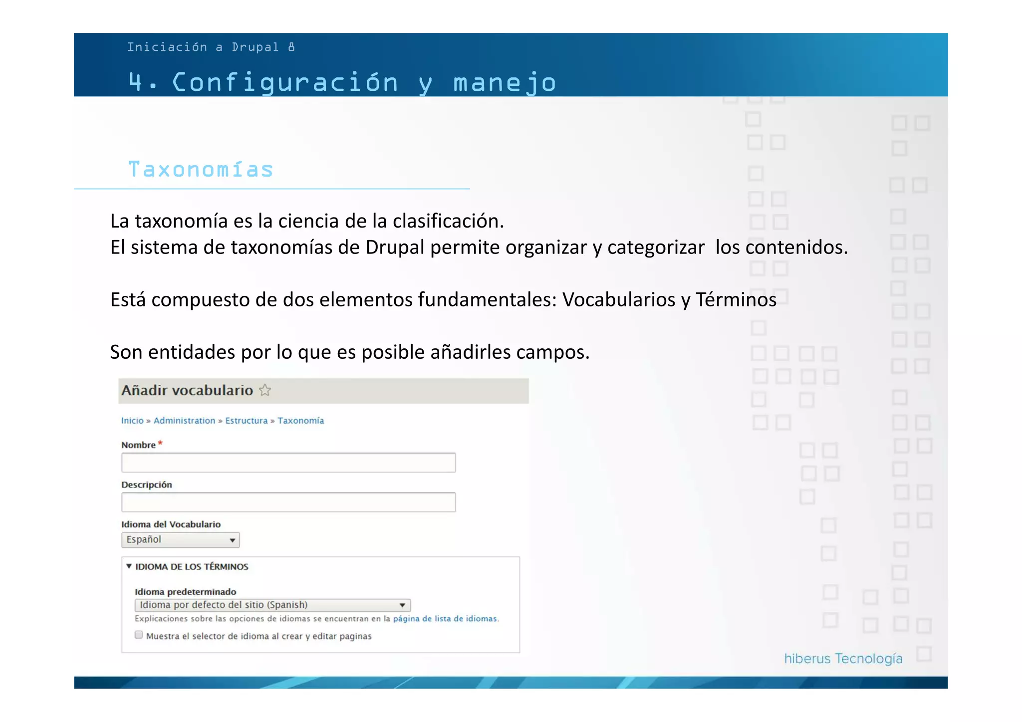 4. Configuración y manejo
Taxonomías
Iniciación a Drupal 8
La taxonomía es la ciencia de la clasificación.
El sistema de taxonomías de Drupal permite organizar y categorizar los contenidos.
Está compuesto de dos elementos fundamentales: Vocabularios y Términos
Son entidades por lo que es posible añadirles campos.
 