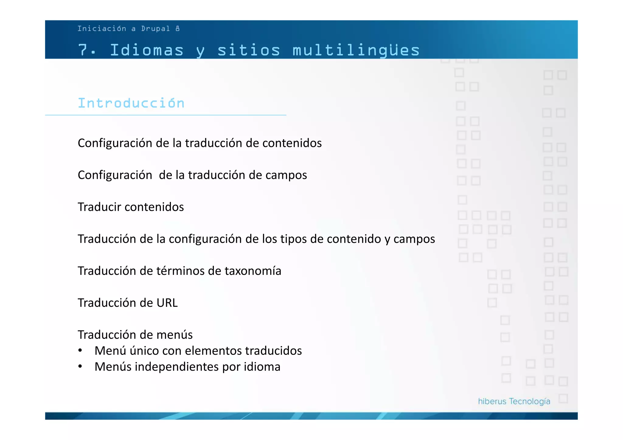 7. Idiomas y sitios multilingües
Introducción
Configuración de la traducción de contenidos
Configuración de la traducción de campos
Traducir contenidos
Traducción de la configuración de los tipos de contenido y campos
Traducción de términos de taxonomía
Traducción de URL
Traducción de menús
• Menú único con elementos traducidos
• Menús independientes por idioma
Iniciación a Drupal 8
 