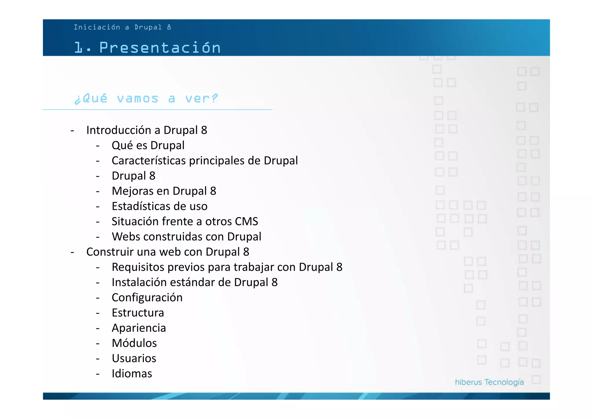 ¿Qué vamos a ver?
Iniciación a Drupal 8
1. Presentación
- Introducción a Drupal 8
- Qué es Drupal
- Características principales de Drupal
- Drupal 8
- Mejoras en Drupal 8
- Estadísticas de uso
- Situación frente a otros CMS
- Webs construidas con Drupal
- Construir una web con Drupal 8
- Requisitos previos para trabajar con Drupal 8
- Instalación estándar de Drupal 8
- Configuración
- Estructura
- Apariencia
- Módulos
- Usuarios
- Idiomas
 