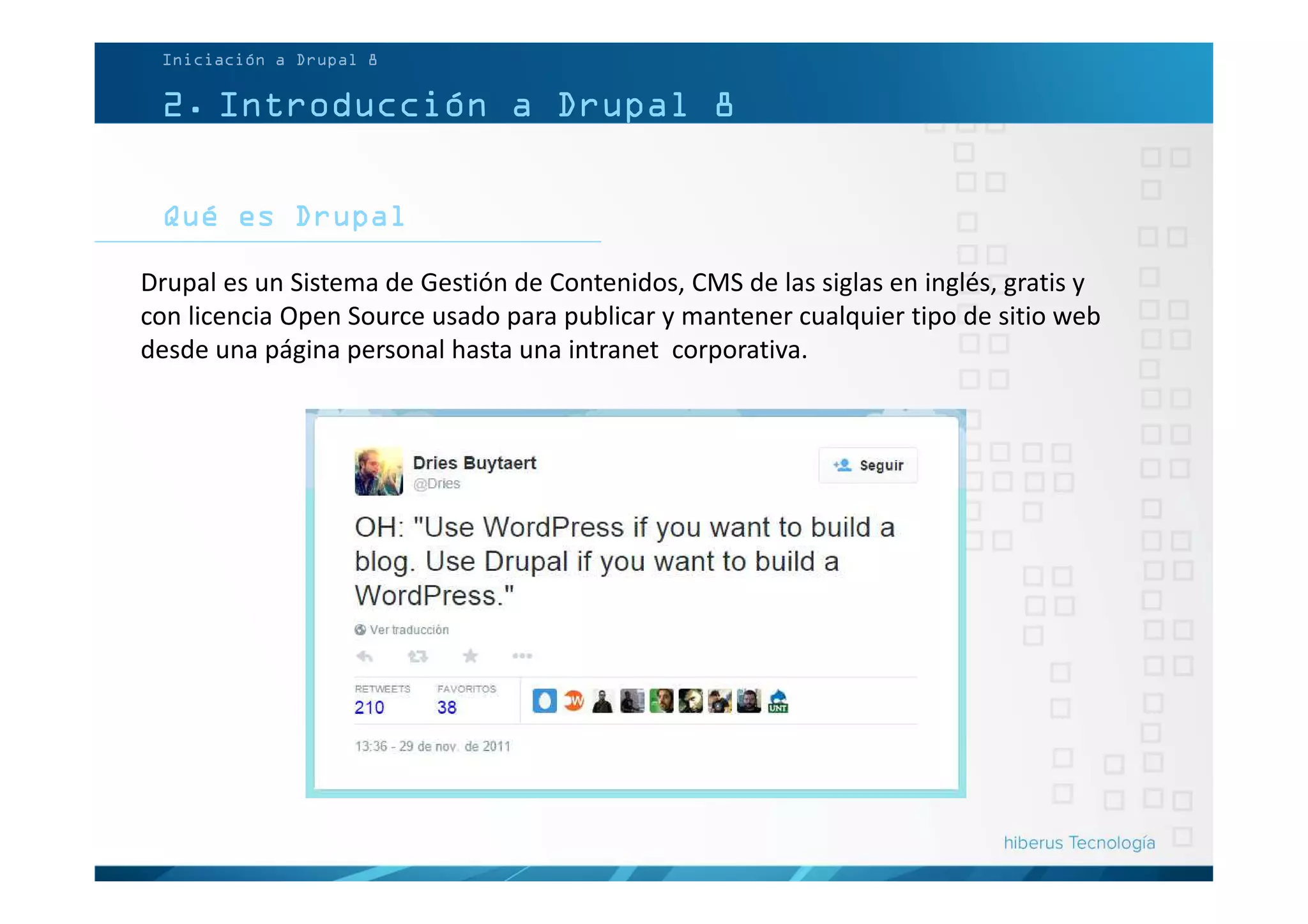 Qué es Drupal
Iniciación a Drupal 8
2. Introducción a Drupal 8
Drupal es un Sistema de Gestión de Contenidos, CMS de las siglas en inglés, gratis y
con licencia Open Source usado para publicar y mantener cualquier tipo de sitio web
desde una página personal hasta una intranet corporativa.
 