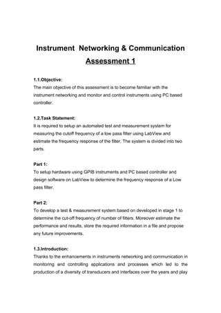 Instrument Networking & Communication
                           Assessment 1

1.1.Objective:
The main objective of this assessment is to become familiar with the
instrument networking and monitor and control instruments using PC based
controller.


1.2.Task Statement:
It is required to setup an automated test and measurement system for
measuring the cutoff frequency of a low pass filter using LabView and
estimate the frequency response of the filter. The system is divided into two
parts.


Part 1:
To setup hardware using GPIB instruments and PC based controller and
design software on LabView to determine the frequency response of a Low
pass filter.


Part 2:
To develop a test & measurement system based on developed in stage 1 to
determine the cut-off frequency of number of filters. Moreover estimate the
performance and results, store the required information in a file and propose
any future improvements.


1.3.Introduction:
Thanks to the enhancements in instruments networking and communication in
monitoring and controlling applications and processes which led to the
production of a diversity of transducers and interfaces over the years and play
 