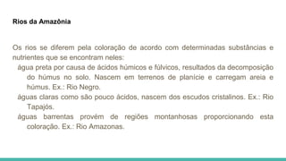Rios da Amazônia
Os rios se diferem pela coloração de acordo com determinadas substâncias e
nutrientes que se encontram neles:
água preta por causa de ácidos húmicos e fúlvicos, resultados da decomposição
do húmus no solo. Nascem em terrenos de planície e carregam areia e
húmus. Ex.: Rio Negro.
águas claras como são pouco ácidos, nascem dos escudos cristalinos. Ex.: Rio
Tapajós.
águas barrentas provém de regiões montanhosas proporcionando esta
coloração. Ex.: Rio Amazonas.
 