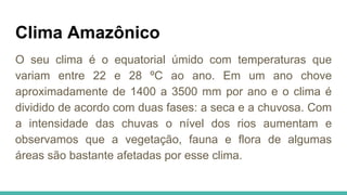Clima Amazônico
O seu clima é o equatorial úmido com temperaturas que
variam entre 22 e 28 ºC ao ano. Em um ano chove
aproximadamente de 1400 a 3500 mm por ano e o clima é
dividido de acordo com duas fases: a seca e a chuvosa. Com
a intensidade das chuvas o nível dos rios aumentam e
observamos que a vegetação, fauna e flora de algumas
áreas são bastante afetadas por esse clima.
 