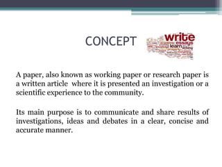 CONCEPT 
A paper, also known as working paper or research paper is 
a written article where it is presented an investigation or a 
scientific experience to the community. 
Its main purpose is to communicate and share results of 
investigations, ideas and debates in a clear, concise and 
accurate manner. 
 