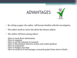 ADVANTAGES 
• By writing a paper, the author will become familiar with the investigation 
• The author needs to know lots about the chosen subject. 
• The author will learn among others: 
-How to track down information 
- How to organize 
- How to use the Internet in research 
- How to discriminate between useless and useful opinions 
- How to summarize 
- How to budget your time 
- How to conceive of and manage a research project from start to finish. 
 