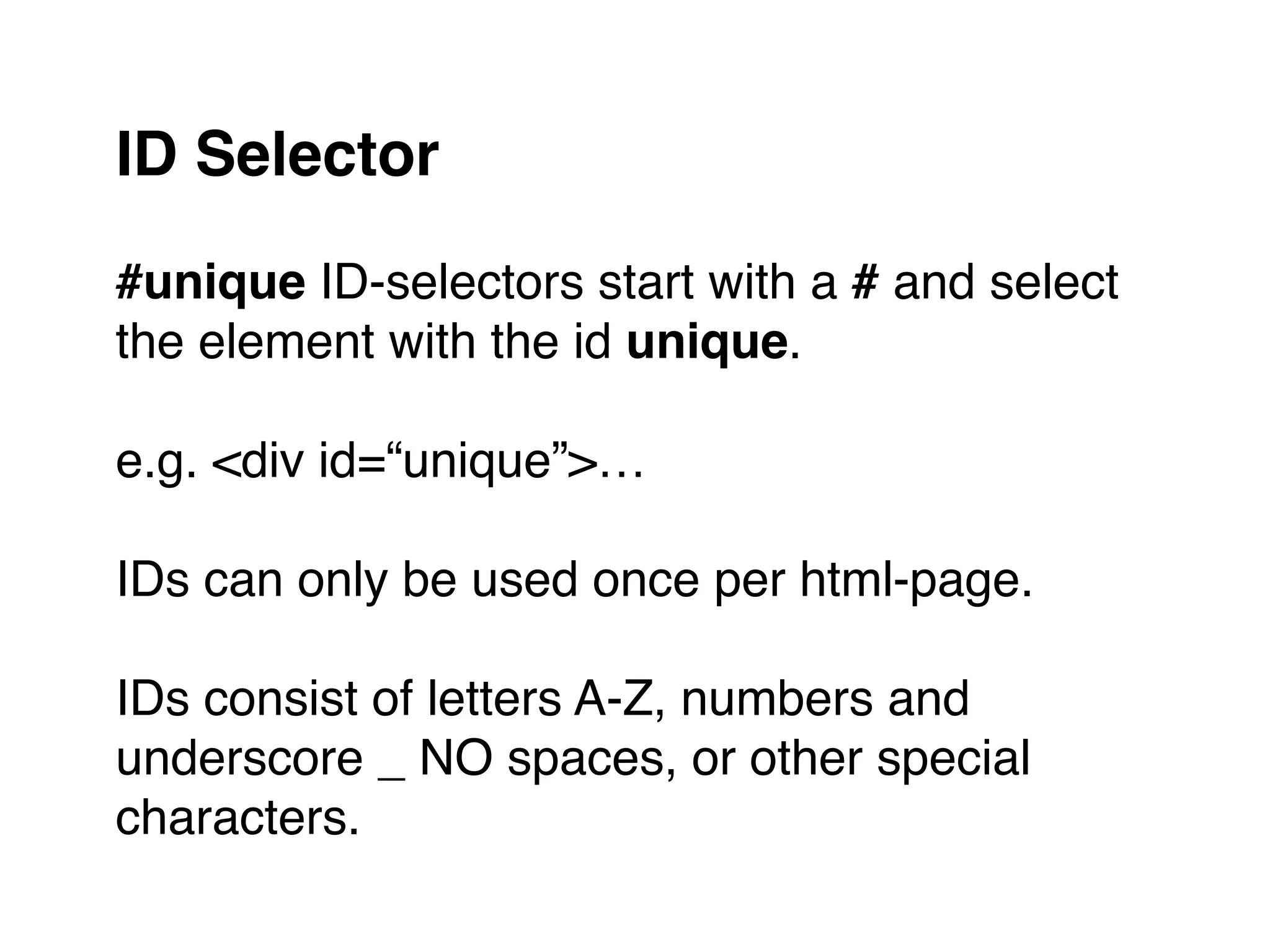 #unique ID-selectors start with a # and select
the element with the id unique."
"
e.g. <div id=“unique”>…"
"
IDs can only be used once per html-page."
"
IDs consist of letters A-Z, numbers and
underscore _ NO spaces, or other special
characters.
ID Selector
 