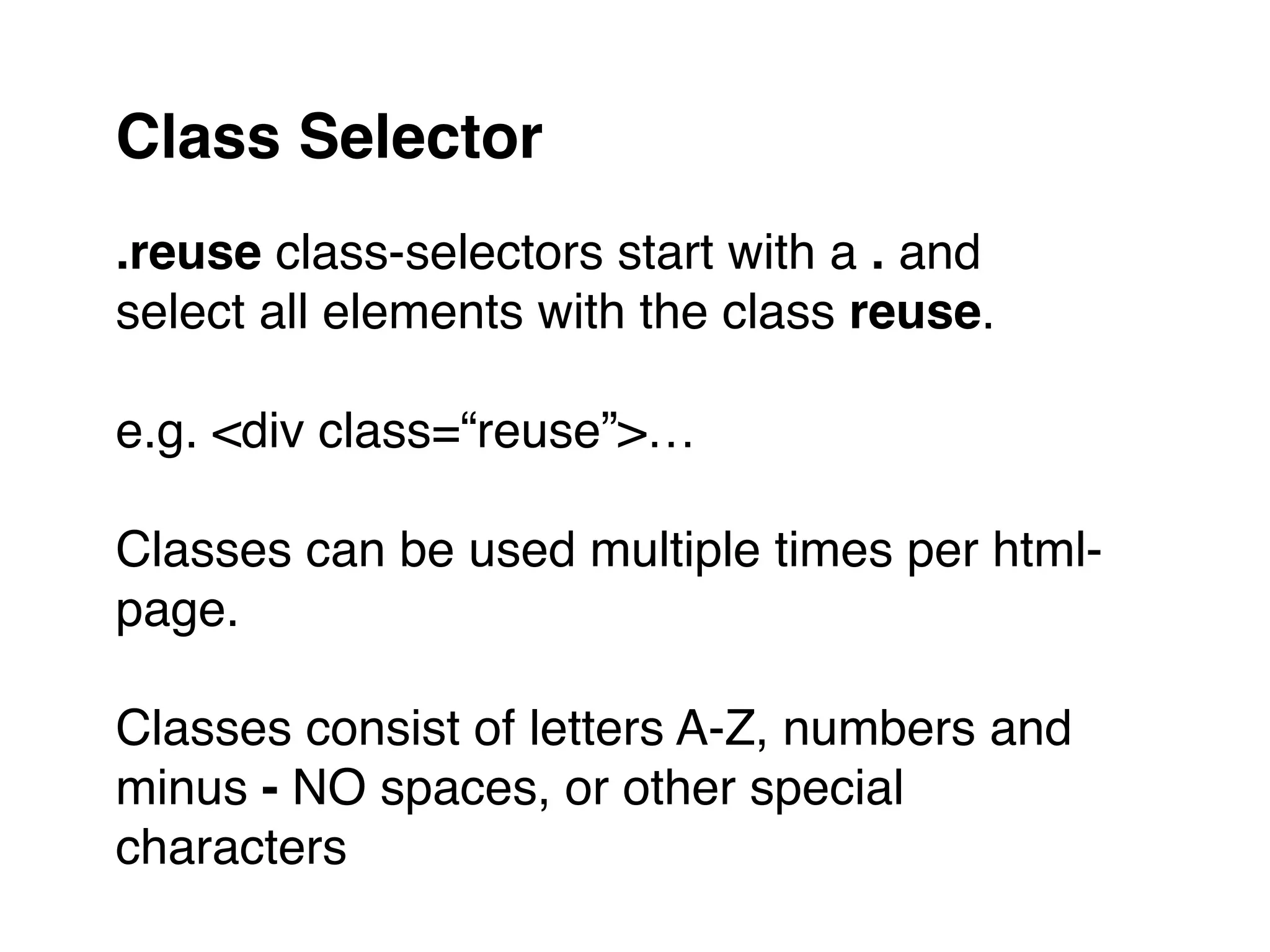 .reuse class-selectors start with a . and
select all elements with the class reuse."
"
e.g. <div class=“reuse”>…"
"
Classes can be used multiple times per html-
page."
"
Classes consist of letters A-Z, numbers and
minus - NO spaces, or other special
characters
Class Selector
 