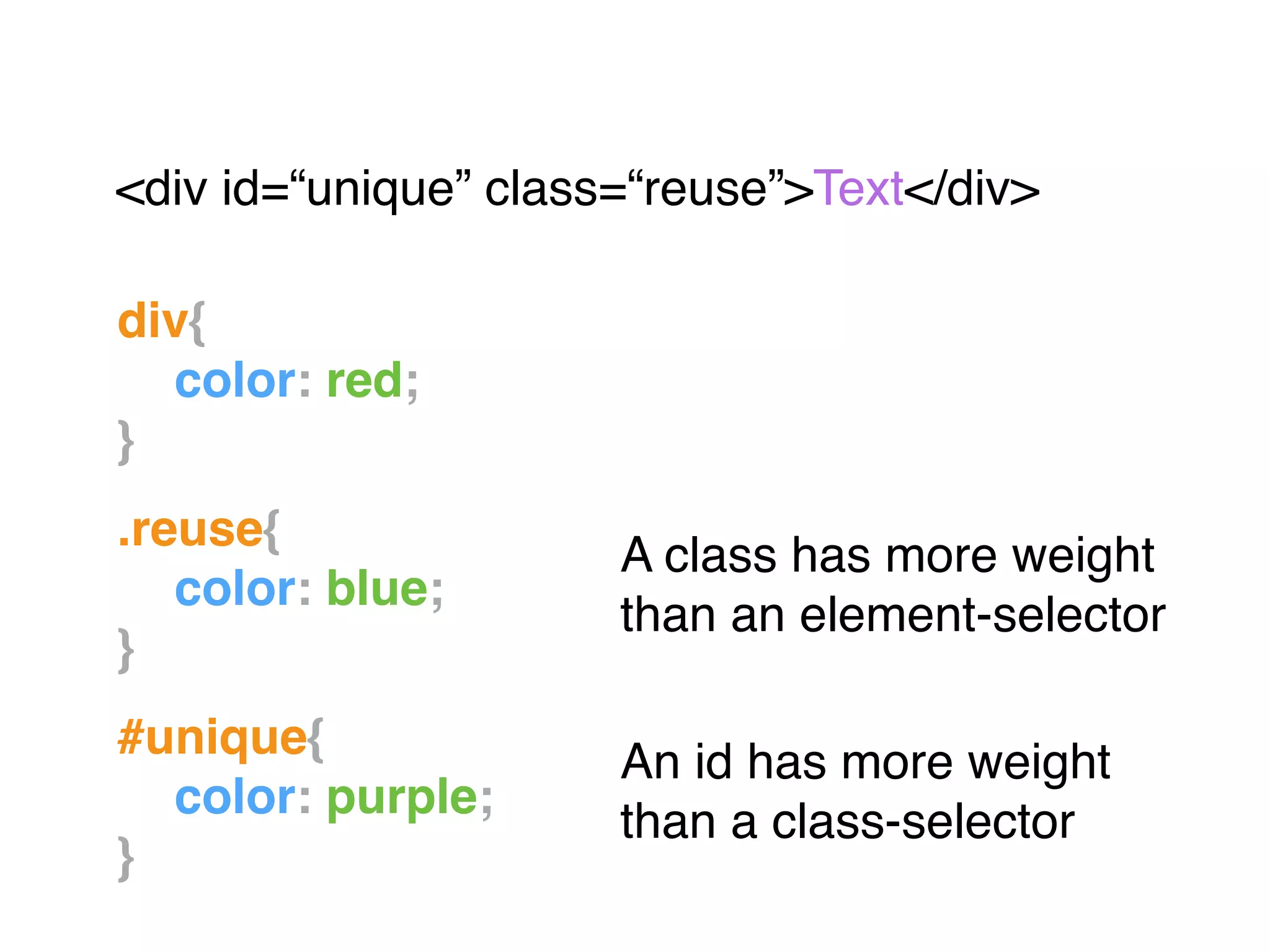 div{!
! color: red;!
}!
"
.reuse{!
! color: blue;!
}!
"
#unique{!
! color: purple;!
}
<div id=“unique” class=“reuse”>Text</div>"
A class has more weight
than an element-selector
An id has more weight
than a class-selector
 
