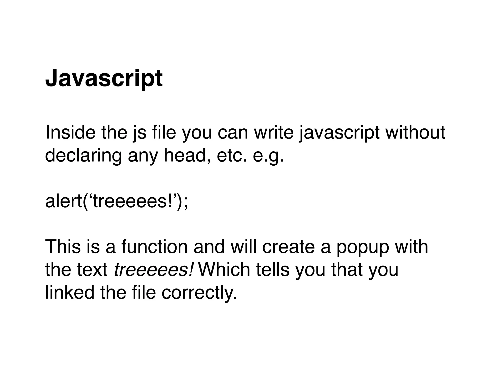Javascript 
Inside the js ﬁle you can write javascript without "
declaring any head, etc. e.g."
"
alert(‘treeeees!’);"
"
This is a function and will create a popup with "
the text treeeees! Which tells you that you "
linked the ﬁle correctly.
 