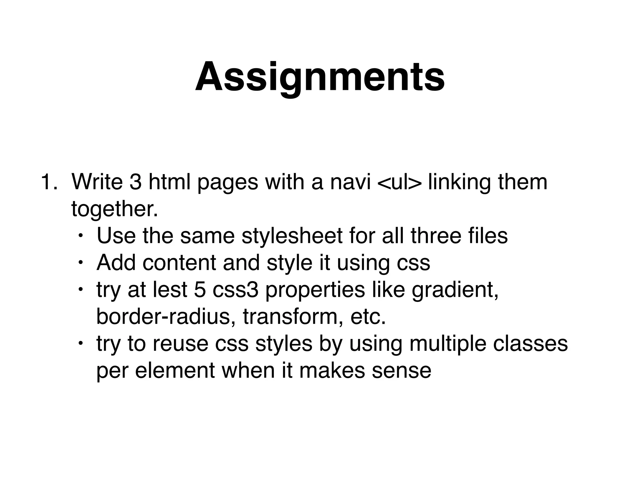 Assignments
1. Write 3 html pages with a navi <ul> linking them 
together."
• Use the same stylesheet for all three ﬁles"
• Add content and style it using css"
• try at lest 5 css3 properties like gradient,  
border-radius, transform, etc."
• try to reuse css styles by using multiple classes  
per element when it makes sense
 