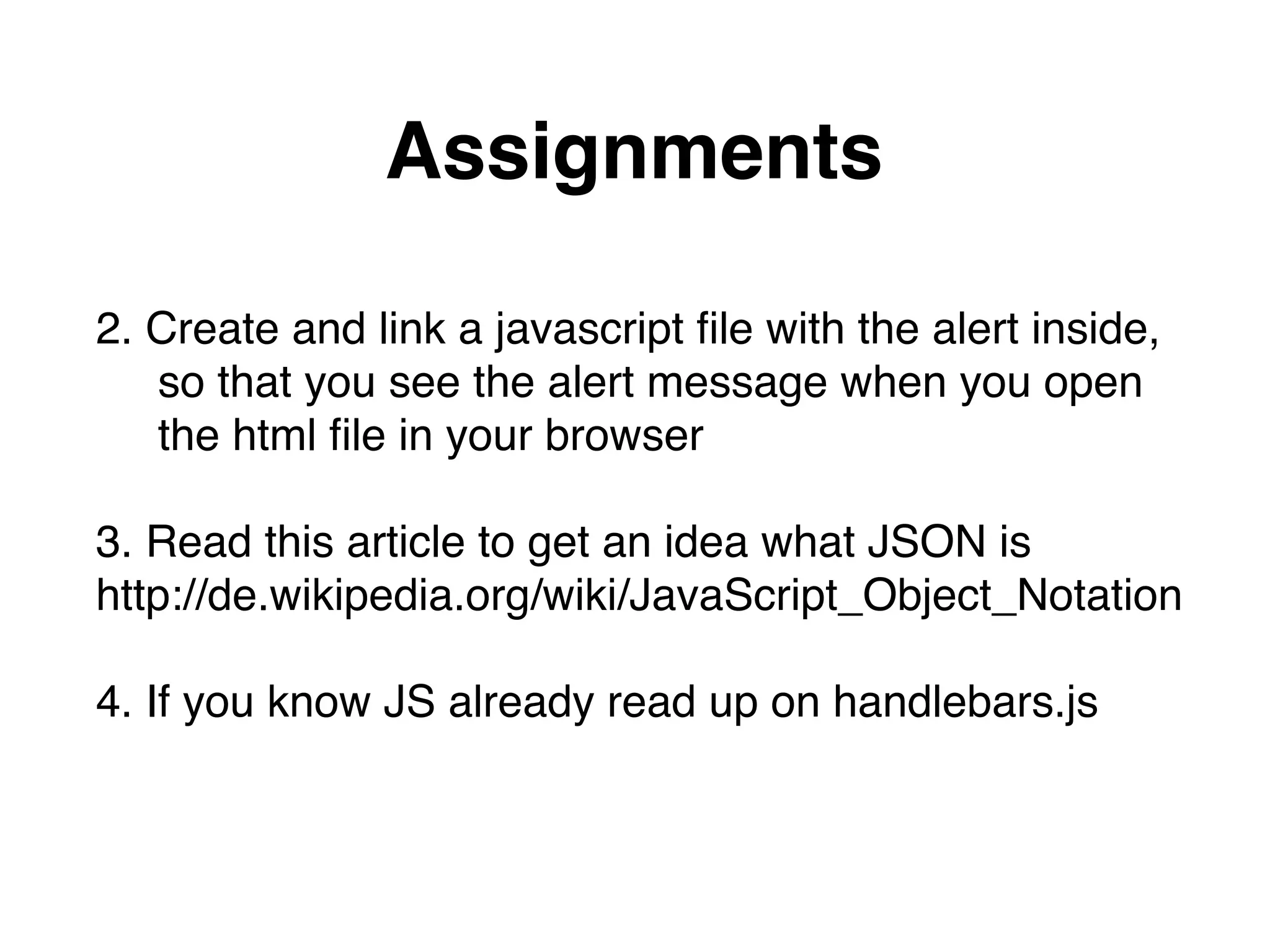 Assignments
2. Create and link a javascript ﬁle with the alert inside,"
so that you see the alert message when you open  
the html ﬁle in your browser"
"
3. Read this article to get an idea what JSON is  
http://de.wikipedia.org/wiki/JavaScript_Object_Notation"
"
4. If you know JS already read up on handlebars.js
 