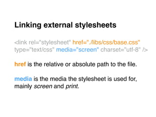 Linking external stylesheets!
"
<link rel="stylesheet" href="./libs/css/base.css"
type="text/css" media="screen" charset="utf-8" />"
"
href is the relative or absolute path to the ﬁle."
"
media is the media the stylesheet is used for, "
mainly screen and print."
 