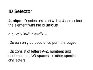 #unique ID-selectors start with a # and select
the element with the id unique."
"
e.g. <div id=“unique”>…"
"
IDs can only be used once per html-page."
"
IDs consist of letters A-Z, numbers and
underscore _ NO spaces, or other special
characters.
ID Selector
 