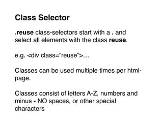 .reuse class-selectors start with a . and
select all elements with the class reuse."
"
e.g. <div class=“reuse”>…"
"
Classes can be used multiple times per html-
page."
"
Classes consist of letters A-Z, numbers and
minus - NO spaces, or other special
characters
Class Selector
 