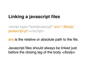 Linking a javascript ﬁles!
"
<script type="text/javascript" src=“./libs/js/
javascript.js“></script>"
"
src is the relative or absolute path to the ﬁle."
"
Javascript ﬁles should always be linked just "
before the closing tag of the body </body>
 