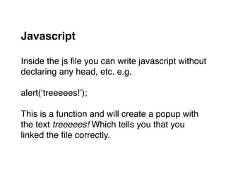 Javascript 
Inside the js ﬁle you can write javascript without "
declaring any head, etc. e.g."
"
alert(‘treeeees!’);"
"
This is a function and will create a popup with "
the text treeeees! Which tells you that you "
linked the ﬁle correctly.
 