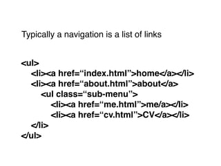 Typically a navigation is a list of links
<ul>!
! <li><a href=“index.html”>home</a></li>! !
! <li><a href=“about.html”>about</a>!
! ! <ul class=“sub-menu”>!
! ! ! <li><a href=“me.html”>me/a></li>!
! ! ! <li><a href=“cv.html”>CV</a></li>!
! </li>!
</ul>
 