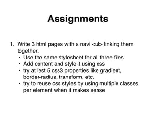 Assignments
1. Write 3 html pages with a navi <ul> linking them 
together."
• Use the same stylesheet for all three ﬁles"
• Add content and style it using css"
• try at lest 5 css3 properties like gradient,  
border-radius, transform, etc."
• try to reuse css styles by using multiple classes  
per element when it makes sense
 