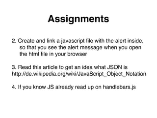 Assignments
2. Create and link a javascript ﬁle with the alert inside,"
so that you see the alert message when you open  
the html ﬁle in your browser"
"
3. Read this article to get an idea what JSON is  
http://de.wikipedia.org/wiki/JavaScript_Object_Notation"
"
4. If you know JS already read up on handlebars.js
 